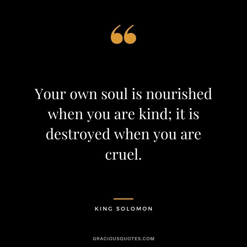 Your own soul is nourished when you are kind; it is destroyed when you are cruel. – King Solomon