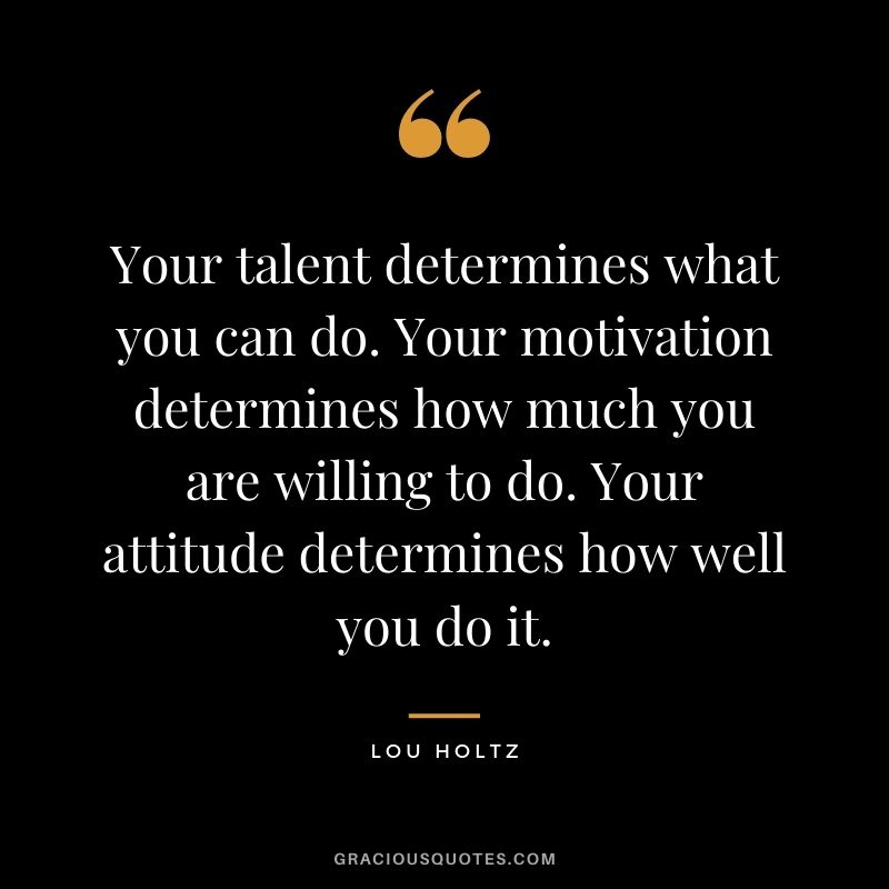 Your talent determines what you can do. Your motivation determines how much you are willing to do. Your attitude determines how well you do it. ― Lou Holtz