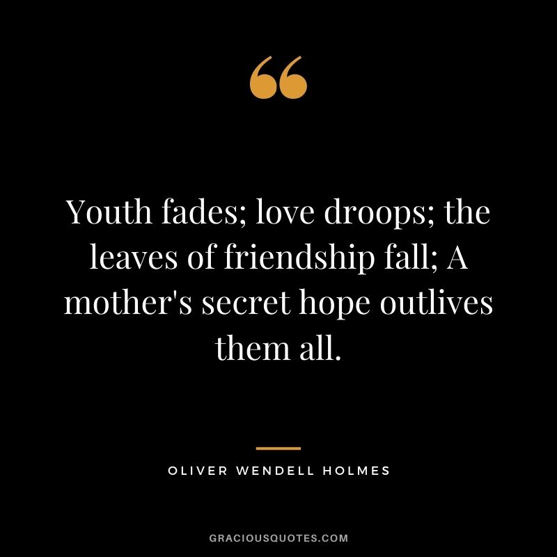 Youth fades; love droops; the leaves of friendship fall; A mother's secret hope outlives them all. - Oliver Wendell Holmes