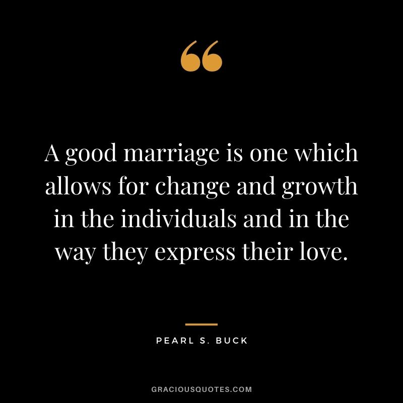 A good marriage is one which allows for change and growth in the individuals and in the way they express their love. – Pearl S. Buck