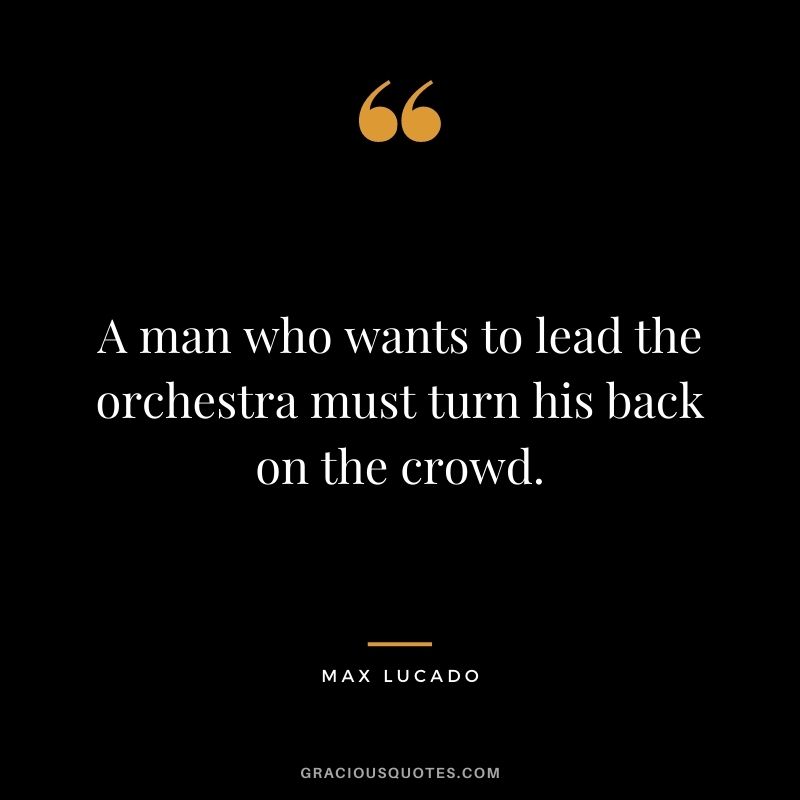 A man who wants to lead the orchestra must turn his back on the crowd.