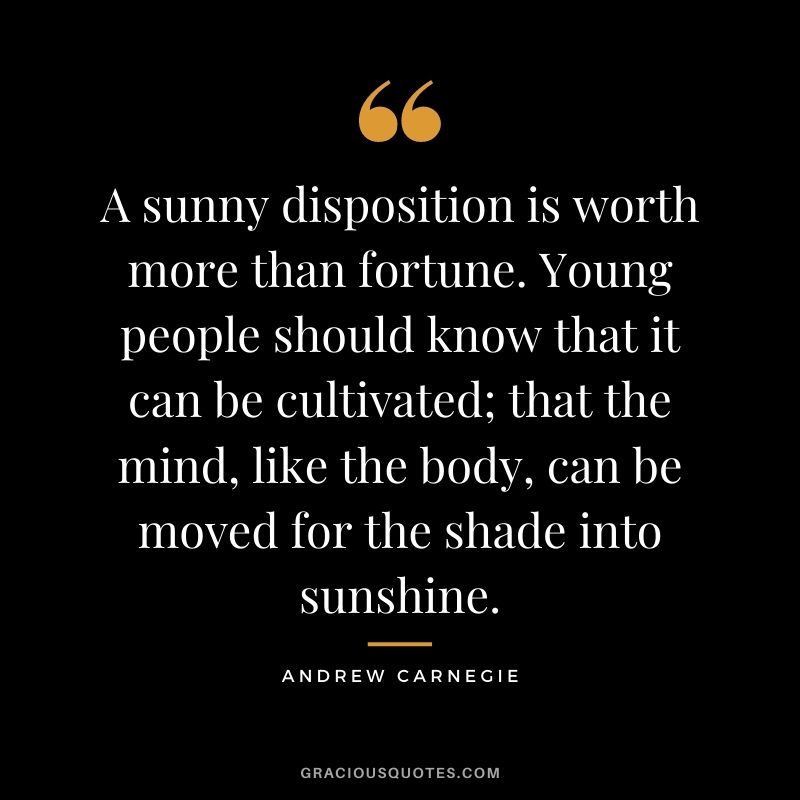 A sunny disposition is worth more than fortune. Young people should know that it can be cultivated; that the mind, like the body, can be moved for the shade into sunshine.