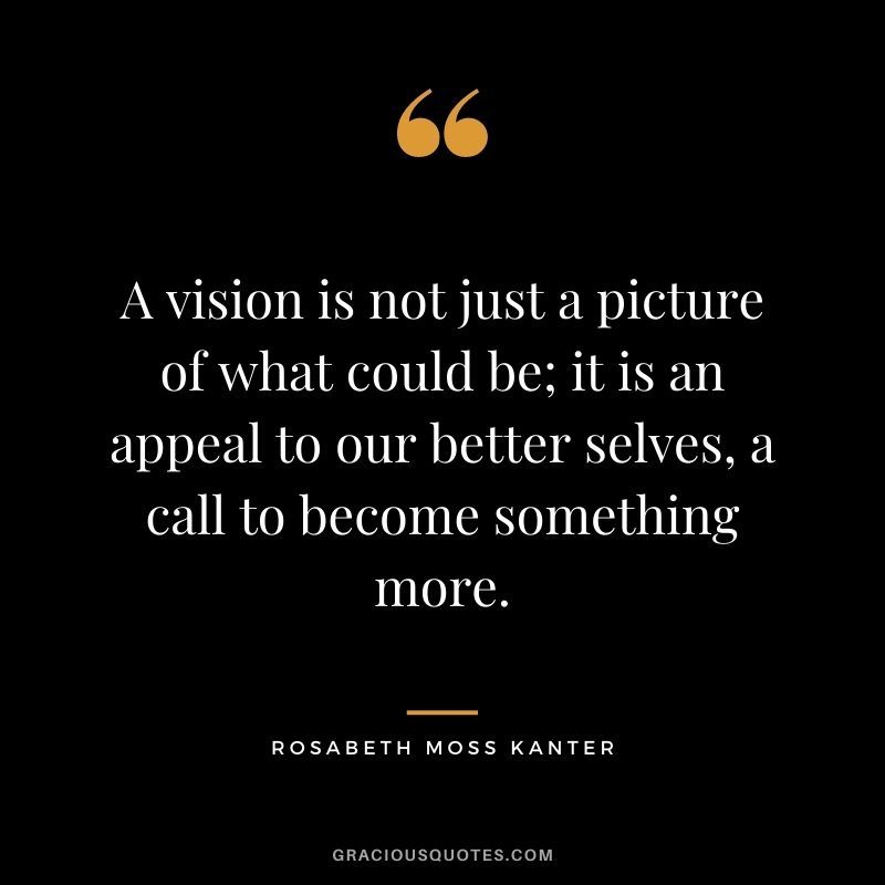 A vision is not just a picture of what could be; it is an appeal to our better selves, a call to become something more. - Rosabeth Moss Kanter