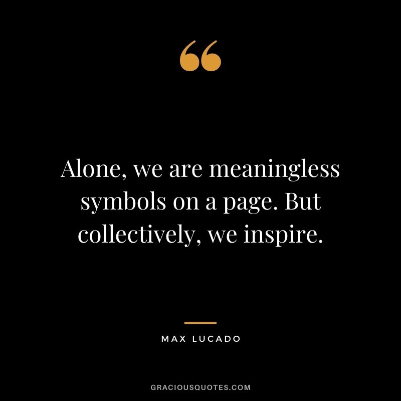 Alone, we are meaningless symbols on a page. But collectively, we inspire.