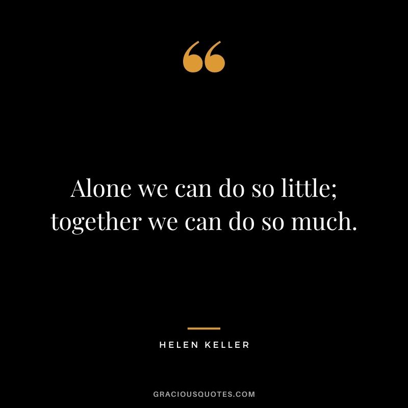 Alone we can do so little; together we can do so much. – Helen Keller