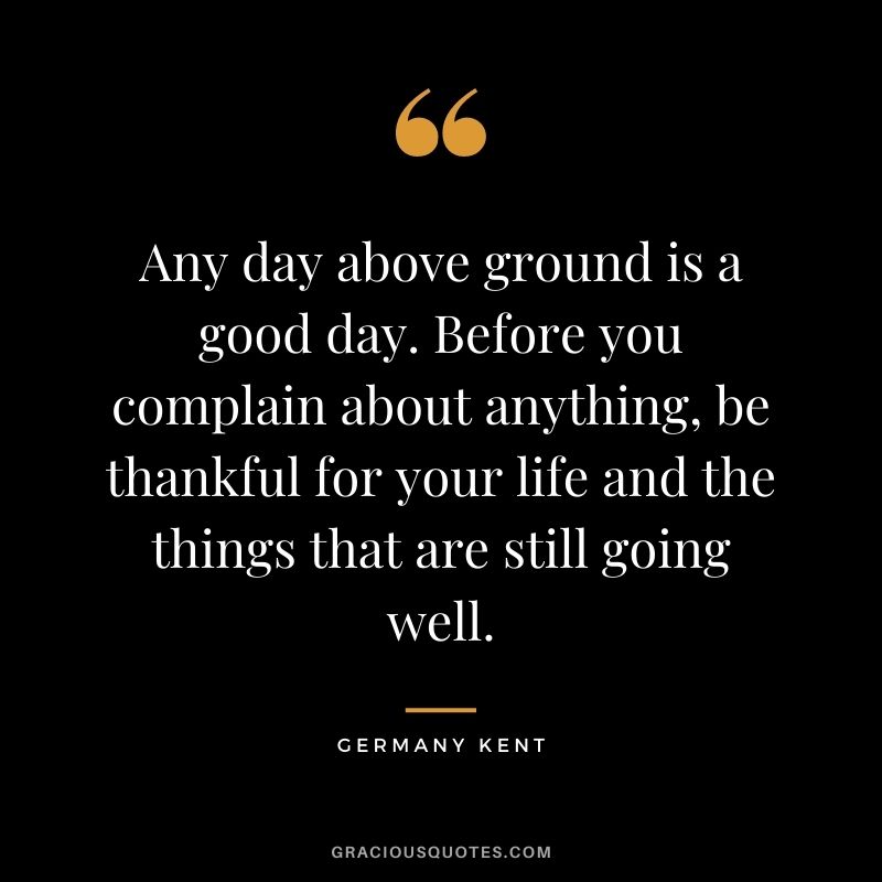 Any day above ground is a good day. Before you complain about anything, be thankful for your life and the things that are still going well.