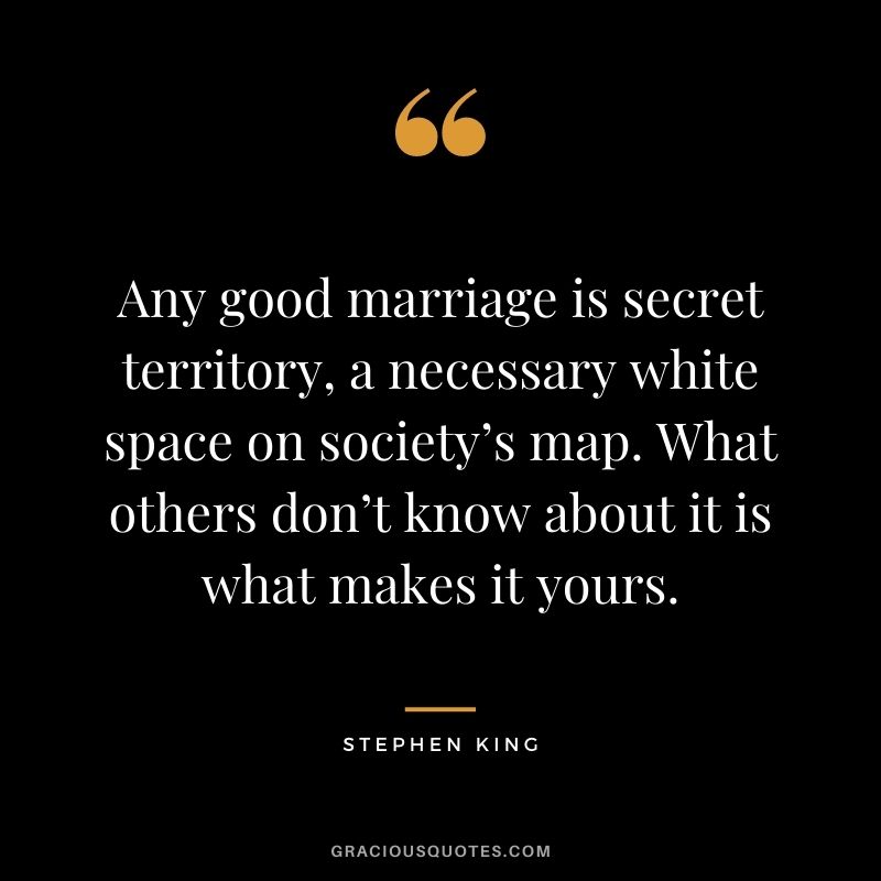 Any good marriage is secret territory, a necessary white space on society’s map. What others don’t know about it is what makes it yours. - Stephen King