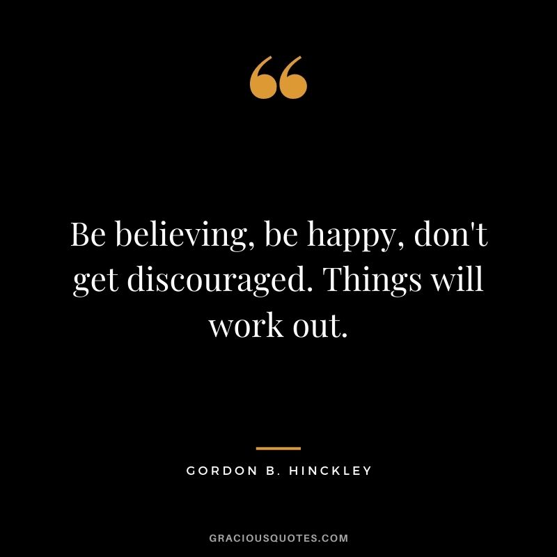 Be believing, be happy, don't get discouraged. Things will work out. ― Gordon B. Hinckley