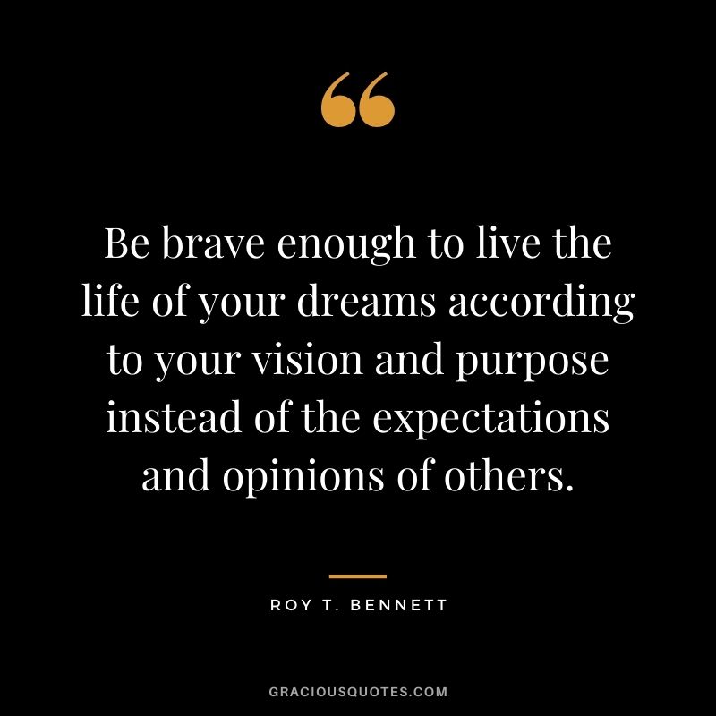 Be brave enough to live the life of your dreams according to your vision and purpose instead of the expectations and opinions of others. ― Roy T. Bennett