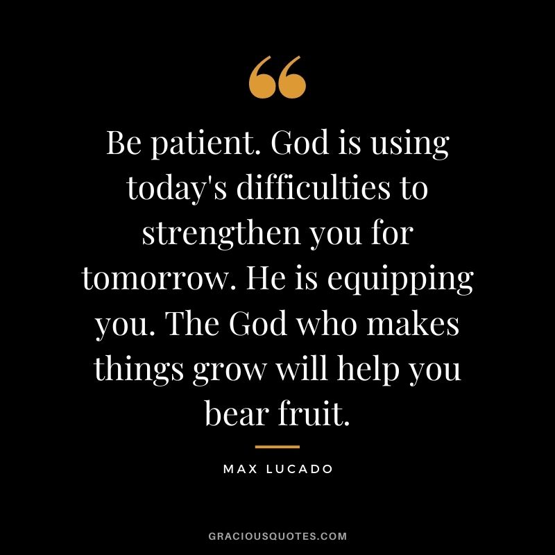 Be patient. God is using today's difficulties to strengthen you for tomorrow. He is equipping you. The God who makes things grow will help you bear fruit.