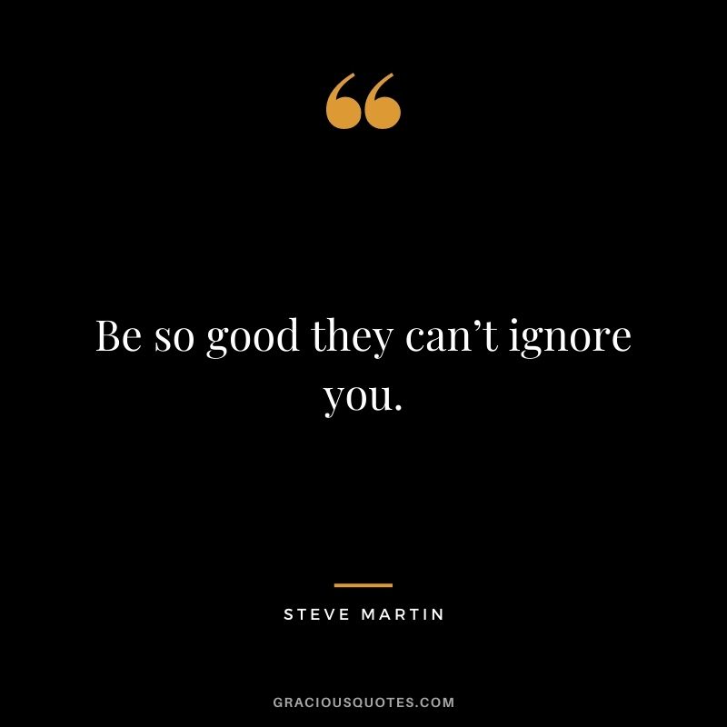Be so good they can’t ignore you. - Steve Martin