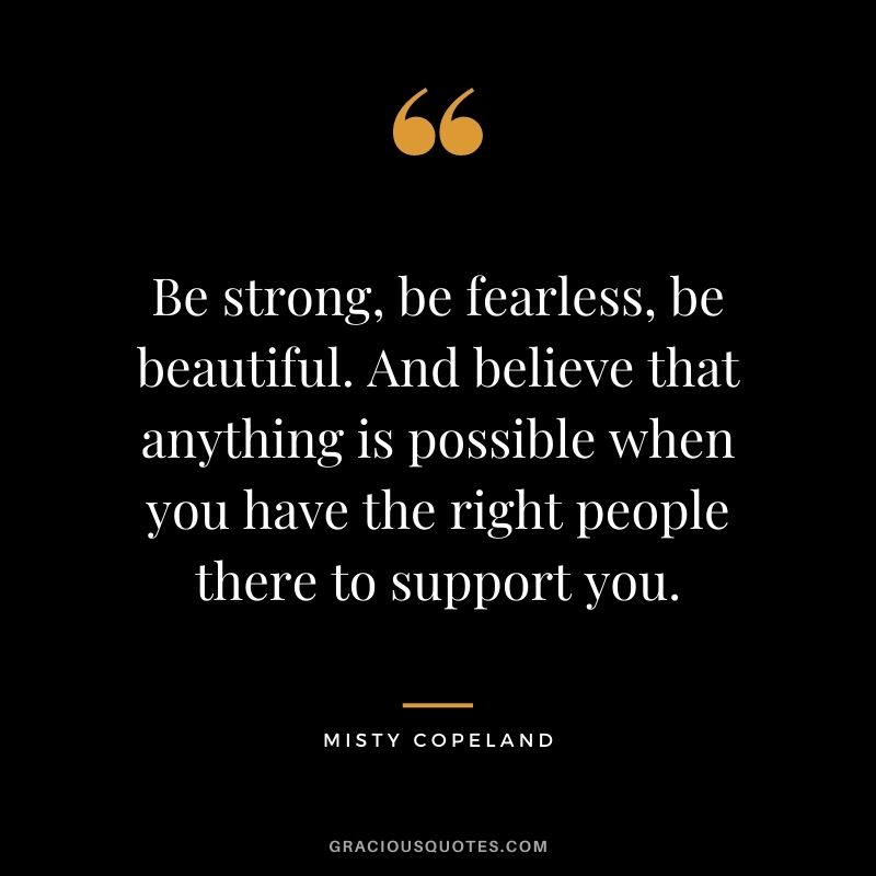 Be strong, be fearless, be beautiful. And believe that anything is possible when you have the right people there to support you. - Misty Copeland