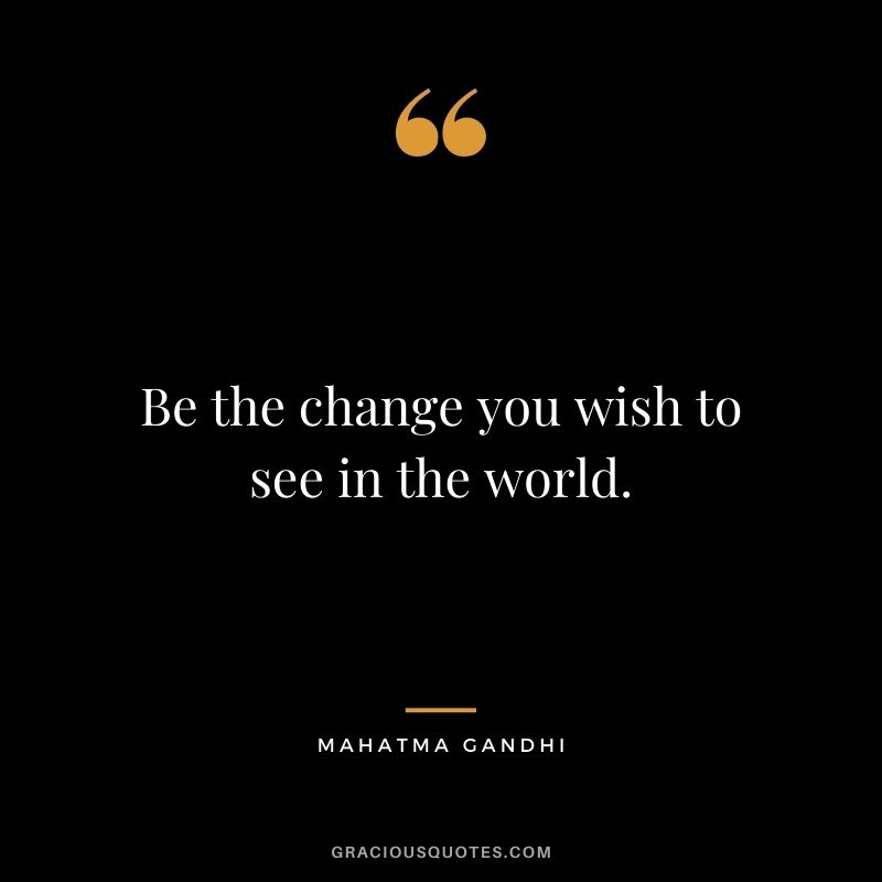 Be the change you wish to see in the world. - Mahatma Gandhi