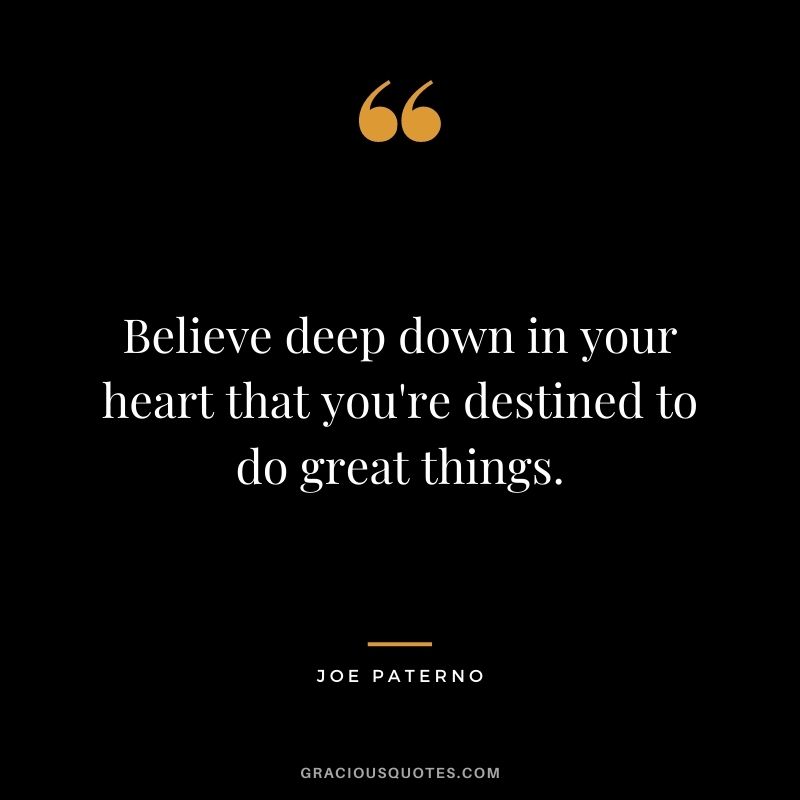 Believe deep down in your heart that you're destined to do great things. - Joe Paterno