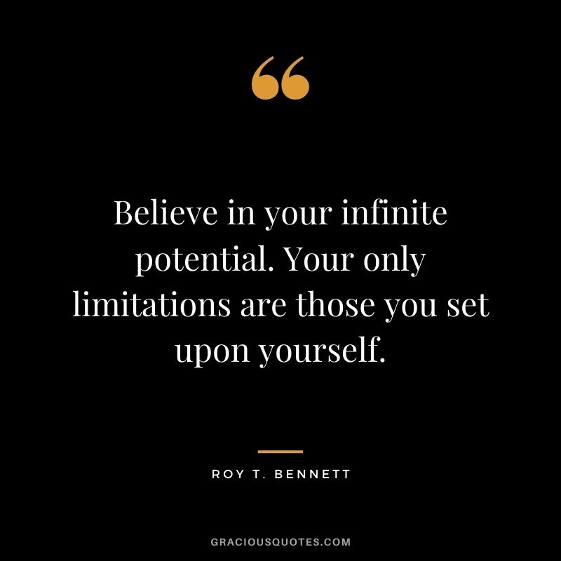 Believe in your infinite potential. Your only limitations are those you set upon yourself. ― Roy T. Bennett