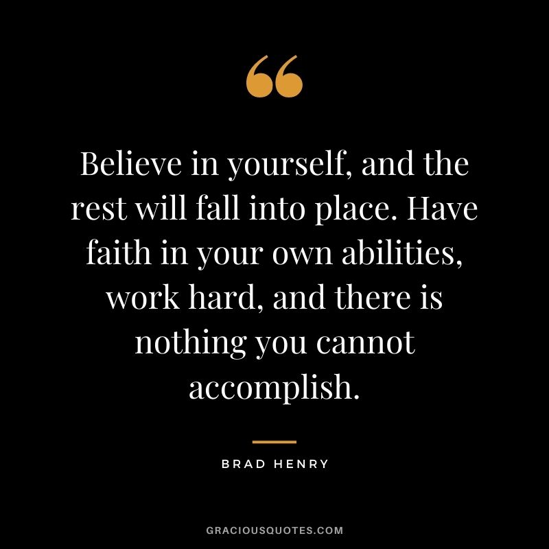 Believe in yourself, and the rest will fall into place. Have faith in your own abilities, work hard, and there is nothing you cannot accomplish. - Brad Henry