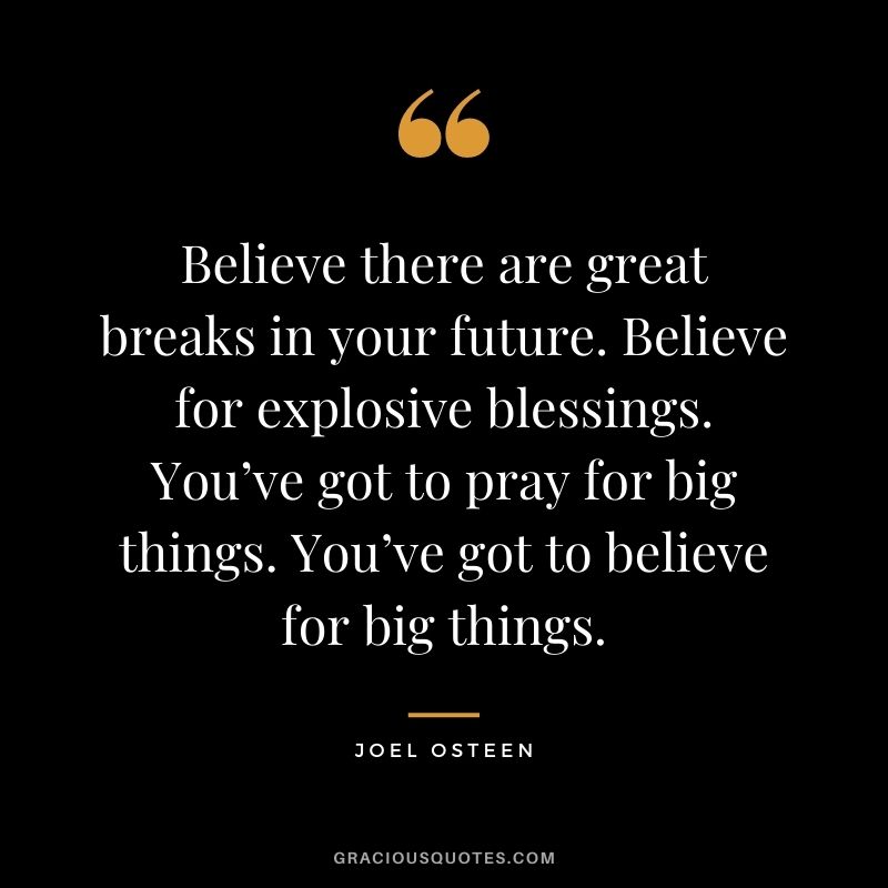 Believe there are great breaks in your future. Believe for explosive blessings. You’ve got to pray for big things. You’ve got to believe for big things.