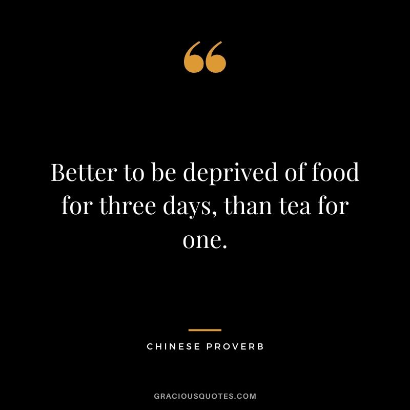 Better to be deprived of food for three days, than tea for one. - Chinese Proverb
