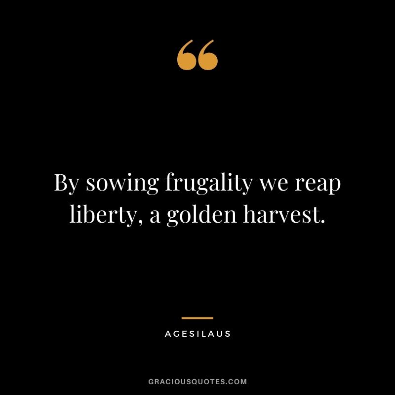 By sowing frugality we reap liberty, a golden harvest. – Agesilaus