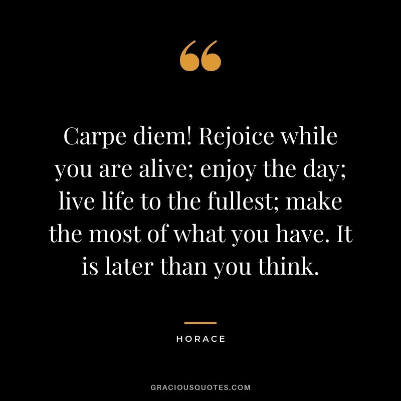 Carpe diem! Rejoice while you are alive; enjoy the day; live life to the fullest; make the most of what you have. It is later than you think.