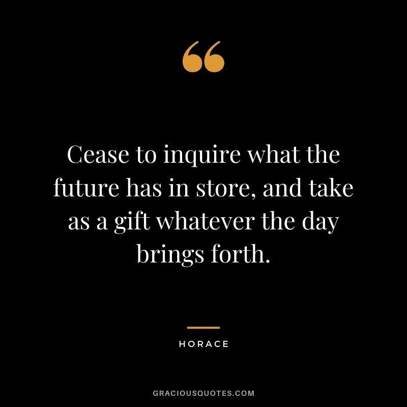 Cease to inquire what the future has in store, and take as a gift whatever the day brings forth.