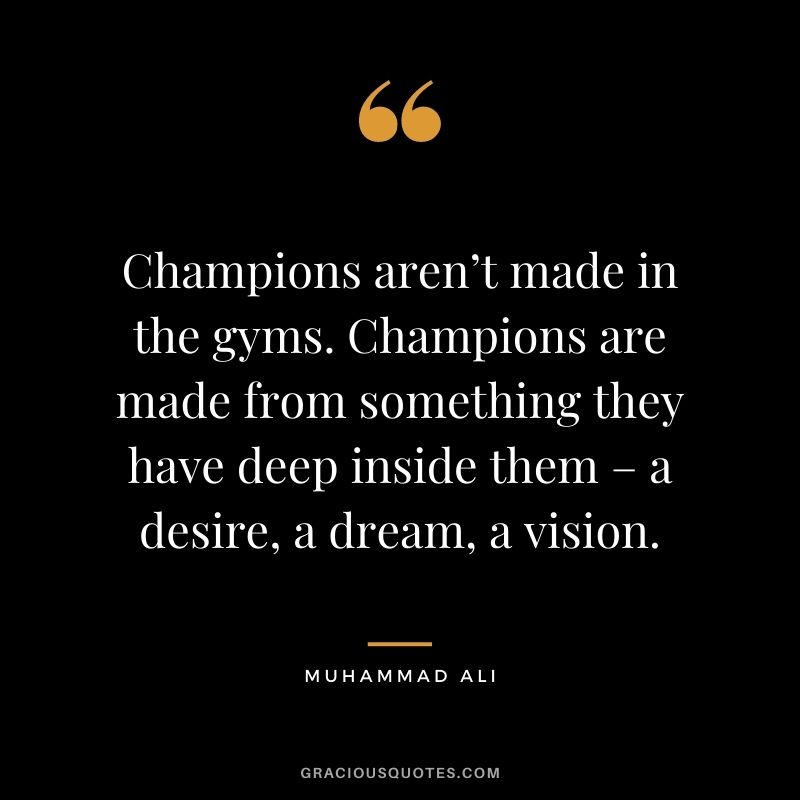 Champions aren’t made in the gyms. Champions are made from something they have deep inside them – a desire, a dream, a vision. - Muhammad Ali