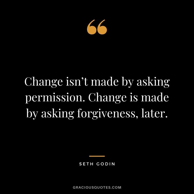Change isn’t made by asking permission. Change is made by asking forgiveness, later.
