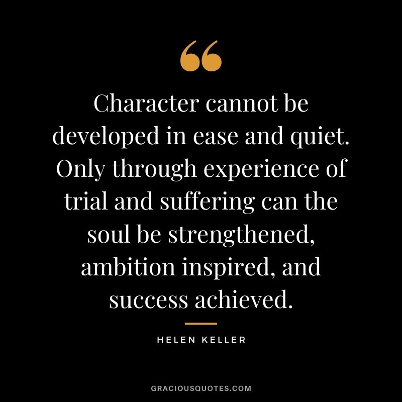 Character cannot be developed in ease and quiet. Only through experience of trial and suffering can the soul be strengthened, ambition inspired, and success achieved. - Helen Keller
