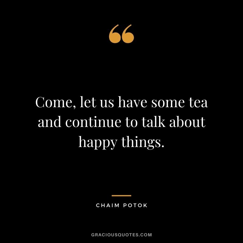 Come, let us have some tea and continue to talk about happy things. - Chaim Potok