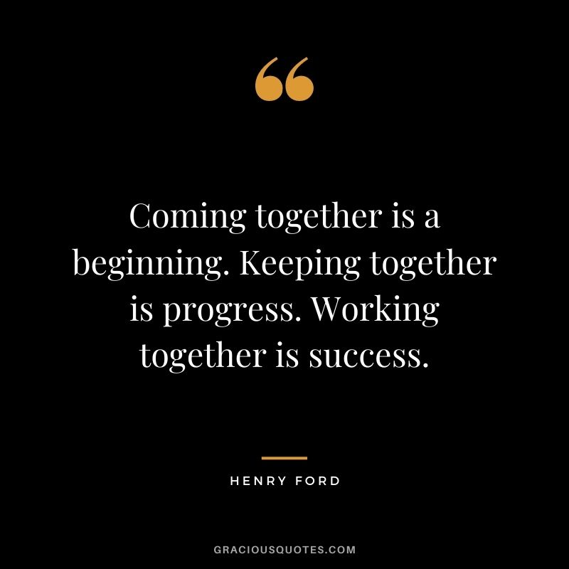 Coming together is a beginning. Keeping together is progress. Working together is success. – Henry Ford