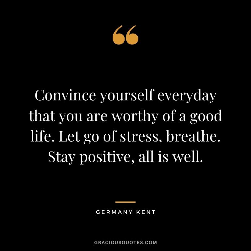 Convince yourself everyday that you are worthy of a good life. Let go of stress, breathe. Stay positive, all is well.