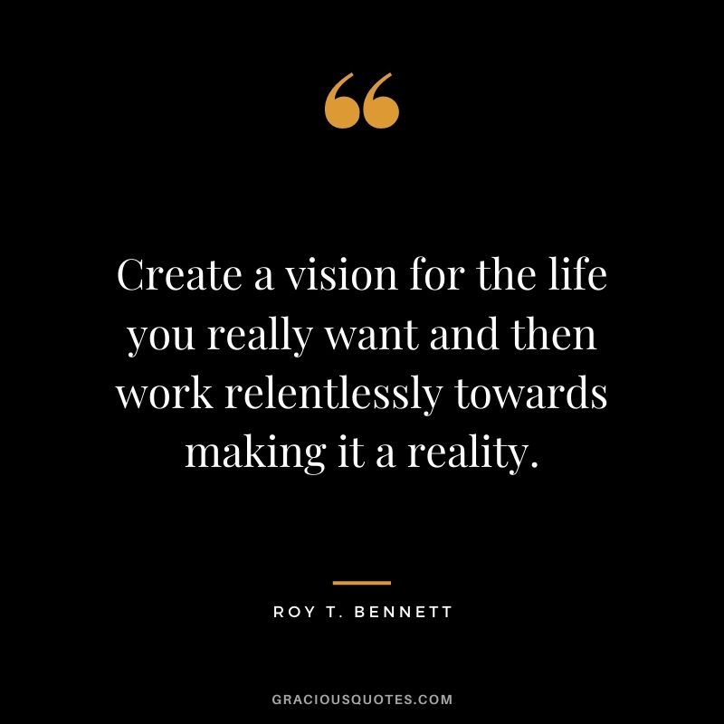 Create a vision for the life you really want and then work relentlessly towards making it a reality. ― Roy T. Bennett