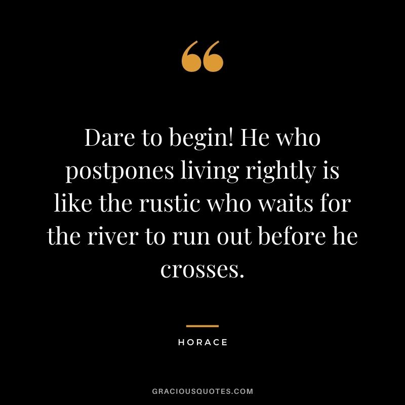 Dare to begin! He who postpones living rightly is like the rustic who waits for the river to run out before he crosses.
