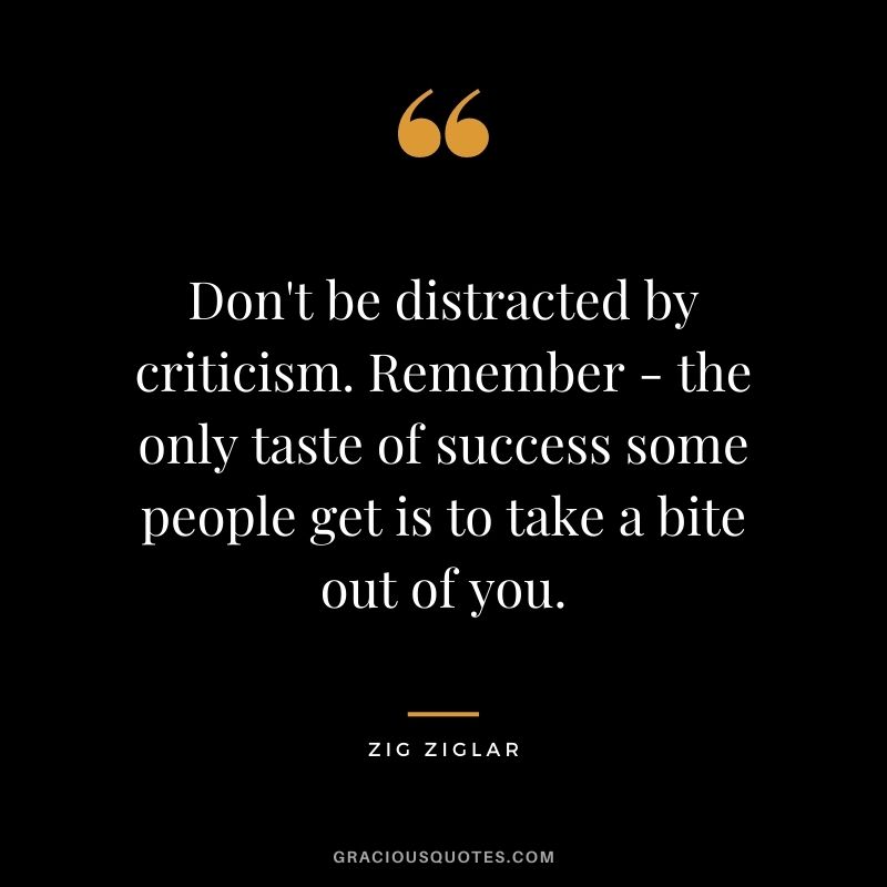 Don't be distracted by criticism. Remember - the only taste of success some people get is to take a bite out of you. - Zig Ziglar