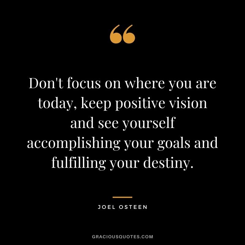 Don't focus on where you are today, keep positive vision and see yourself accomplishing your goals and fulfilling your destiny. - Joel Osteen