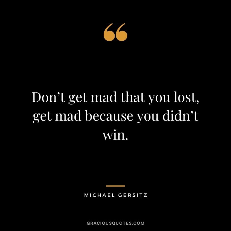 Don’t get mad that you lost, get mad because you didn’t win. - Michael Gersitz