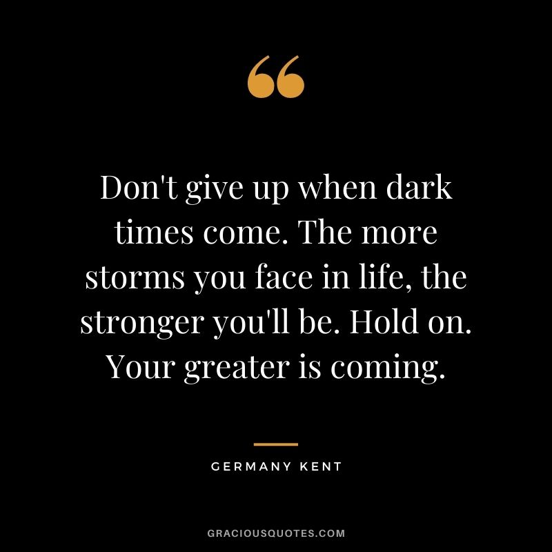 Don't give up when dark times come. The more storms you face in life, the stronger you'll be. Hold on. Your greater is coming.
