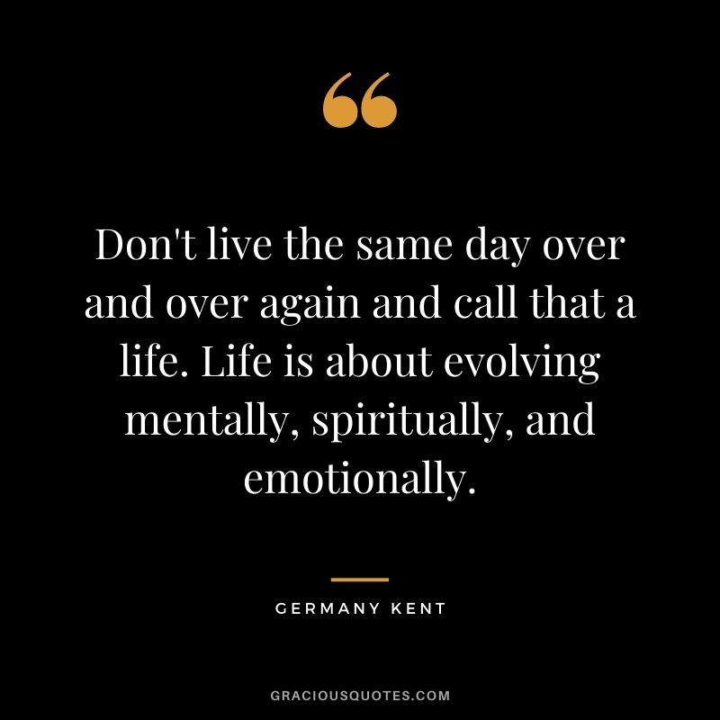 Don't live the same day over and over again and call that a life. Life is about evolving mentally, spiritually, and emotionally.