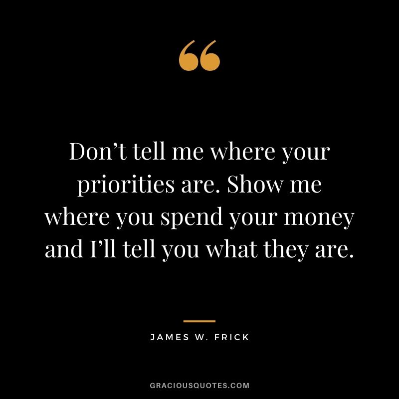 Don’t tell me where your priorities are. Show me where you spend your money and I’ll tell you what they are. – James W. Frick