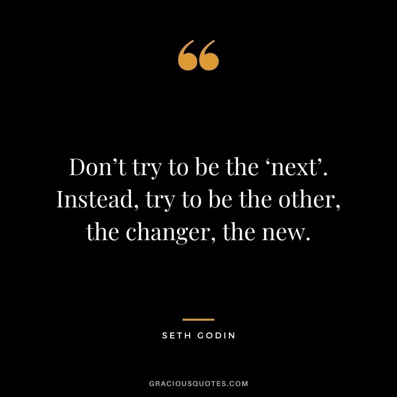 Don’t try to be the ‘next’. Instead, try to be the other, the changer, the new.