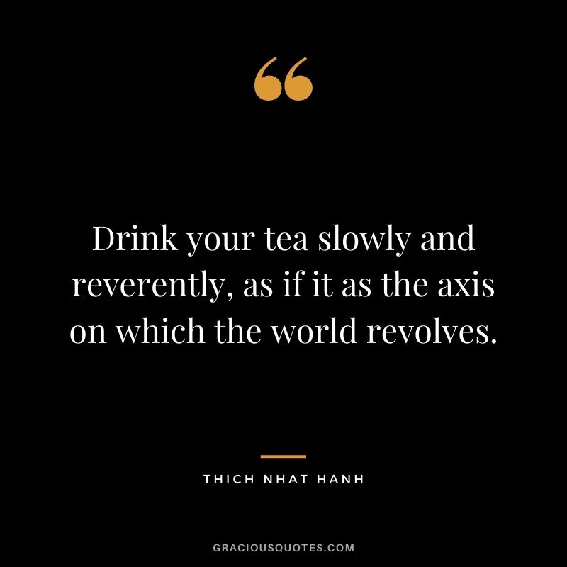 Drink your tea slowly and reverently, as if it as the axis on which the world revolves. – Thich Nhat Hanh