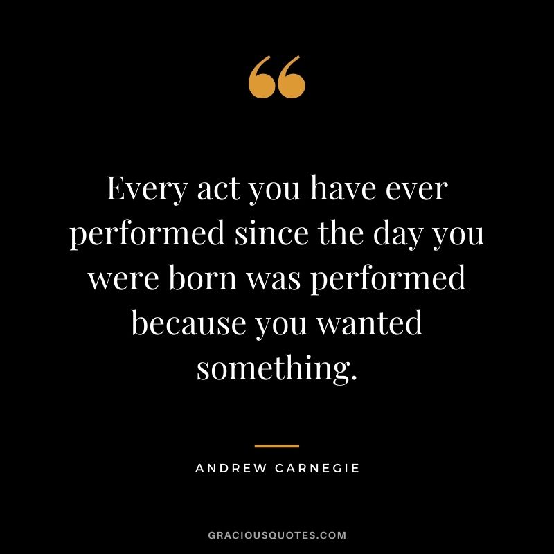 Every act you have ever performed since the day you were born was performed because you wanted something.