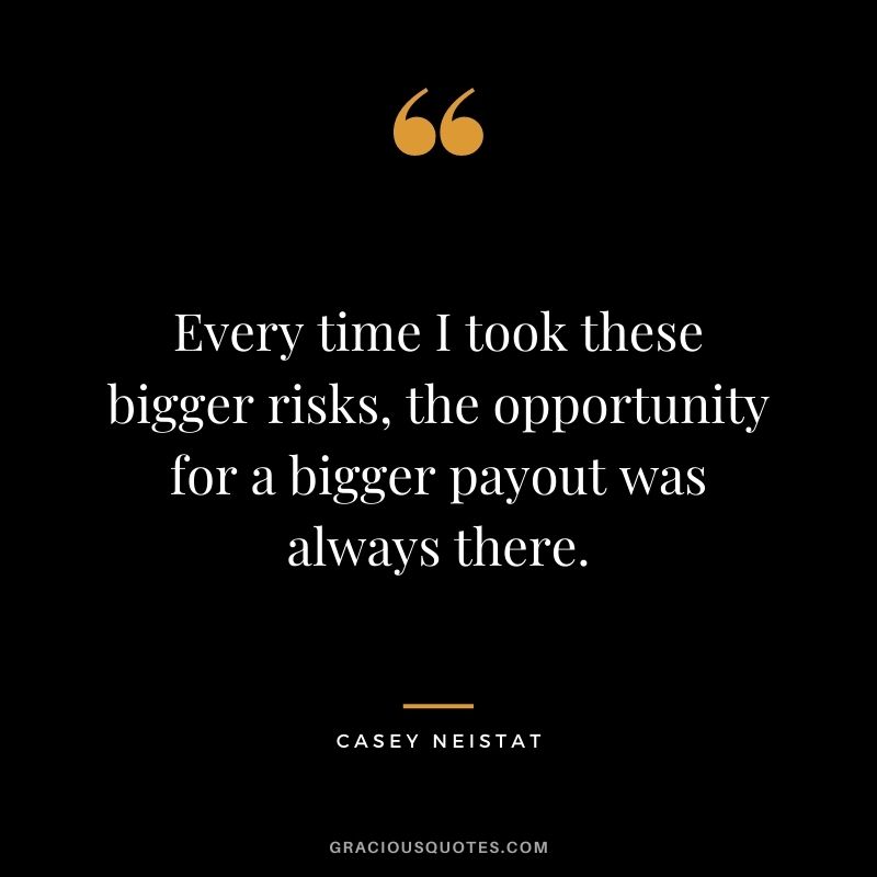 Every time I took these bigger risks, the opportunity for a bigger payout was always there.