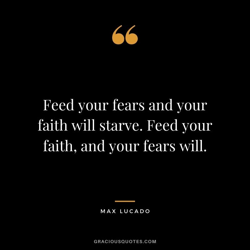 Feed your fears and your faith will starve. Feed your faith, and your fears will.