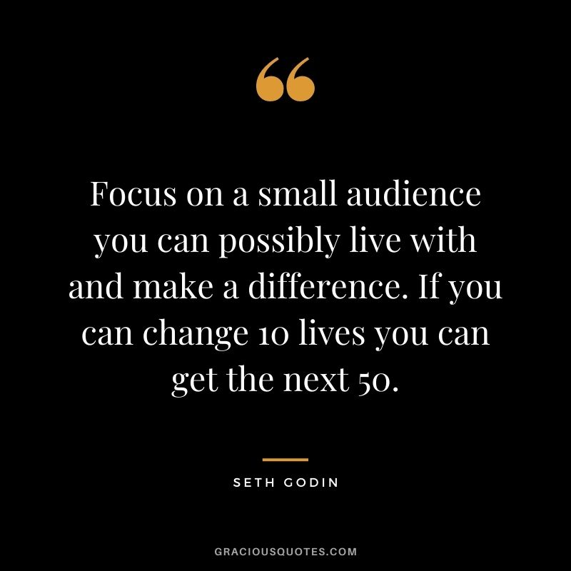 Focus on a small audience you can possibly live with and make a difference. If you can change 10 lives you can get the next 50.