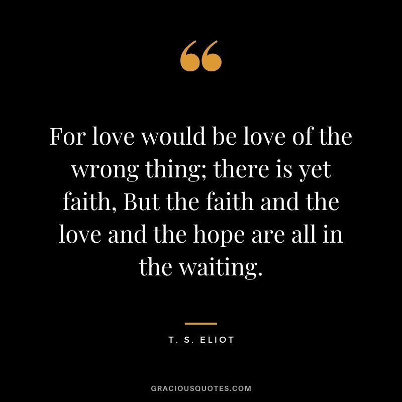 For love would be love of the wrong thing; there is yet faith, But the faith and the love and the hope are all in the waiting.