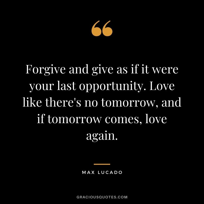 Forgive and give as if it were your last opportunity. Love like there's no tomorrow, and if tomorrow comes, love again.