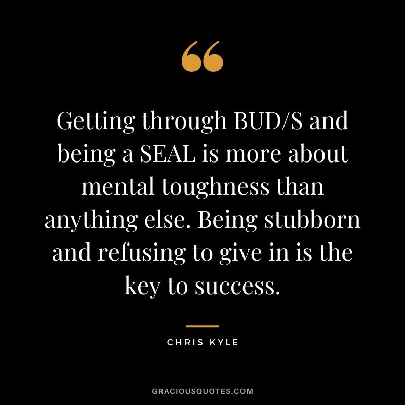 Getting through BUDS and being a SEAL is more about mental toughness than anything else. Being stubborn and refusing to give in is the key to success.