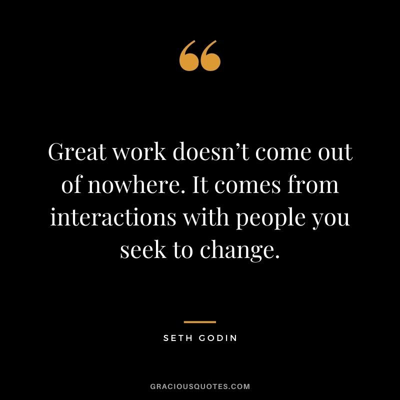 Great work doesn’t come out of nowhere. It comes from interactions with people you seek to change.