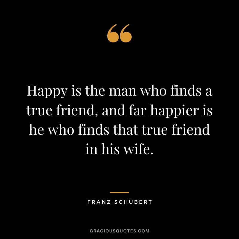 Happy is the man who finds a true friend, and far happier is he who finds that true friend in his wife. – Franz Schubert